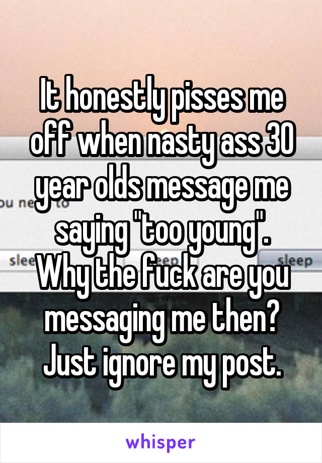 It honestly pisses me off when nasty ass 30 year olds message me saying "too young".
Why the fuck are you messaging me then?
Just ignore my post.