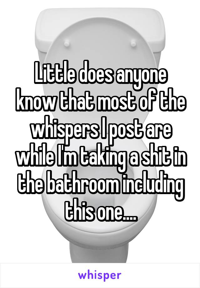 Little does anyone know that most of the whispers I post are while I'm taking a shit in the bathroom including this one....