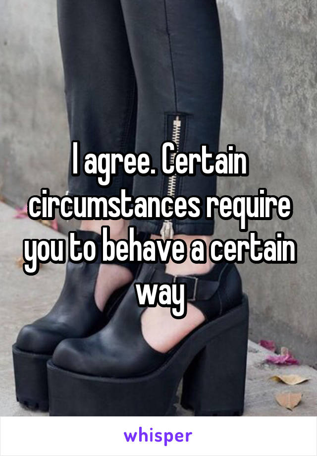 I agree. Certain circumstances require you to behave a certain way