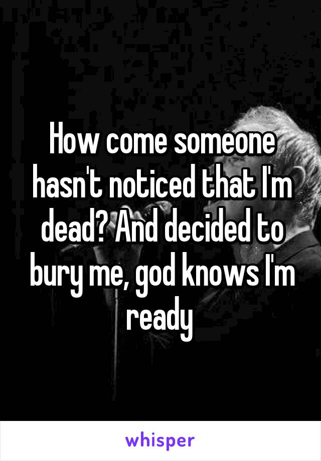 How come someone hasn't noticed that I'm dead? And decided to bury me, god knows I'm ready 