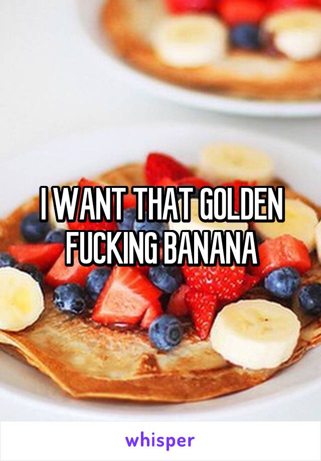 I WANT THAT GOLDEN FUCKING BANANA