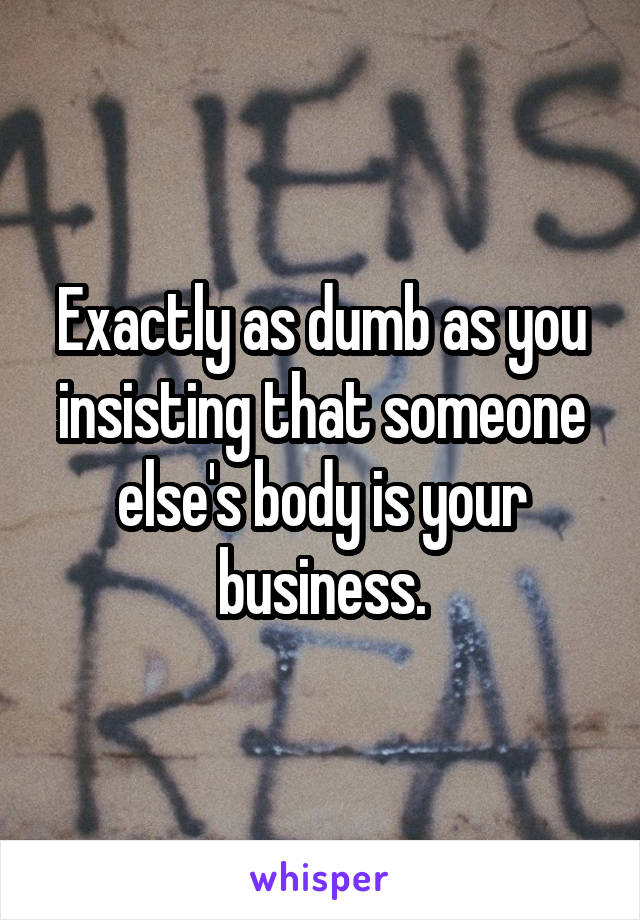 Exactly as dumb as you insisting that someone else's body is your business.