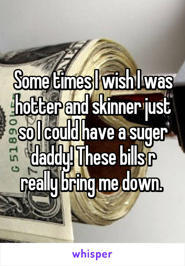 Some times I wish I was hotter and skinner just so I could have a suger daddy! These bills r really bring me down. 