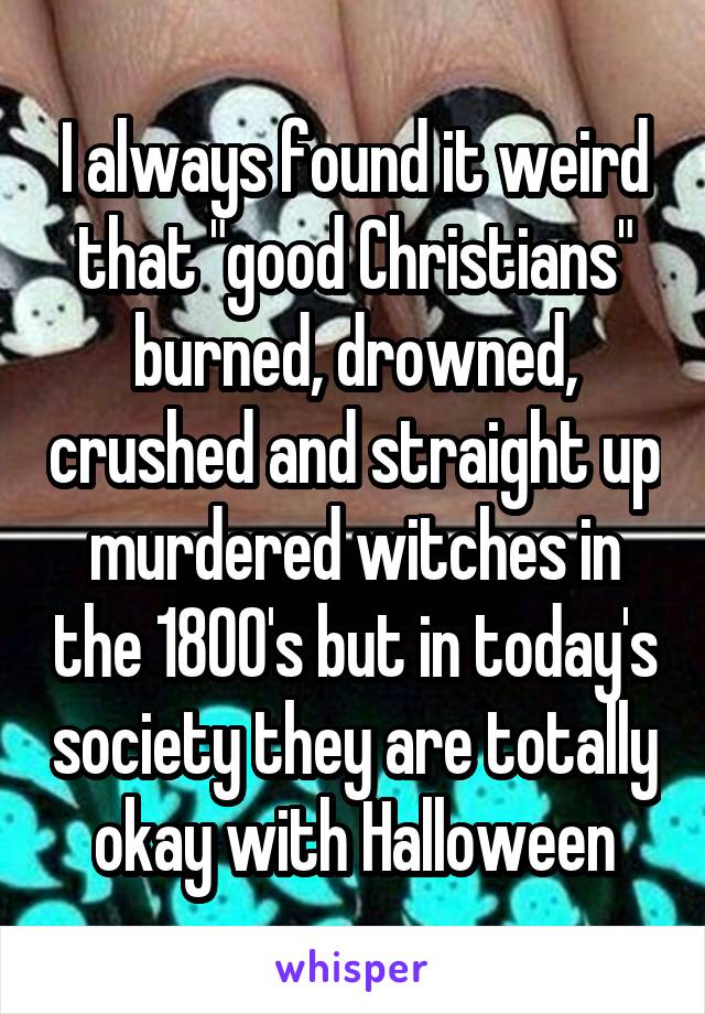 I always found it weird that "good Christians" burned, drowned, crushed and straight up murdered witches in the 1800's but in today's society they are totally okay with Halloween