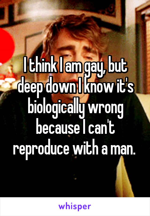I think I am gay, but deep down I know it's biologically wrong because I can't reproduce with a man. 