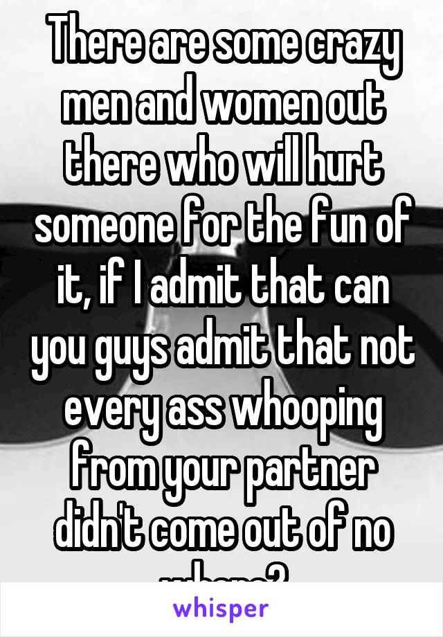 There are some crazy men and women out there who will hurt someone for the fun of it, if I admit that can you guys admit that not every ass whooping from your partner didn't come out of no where?