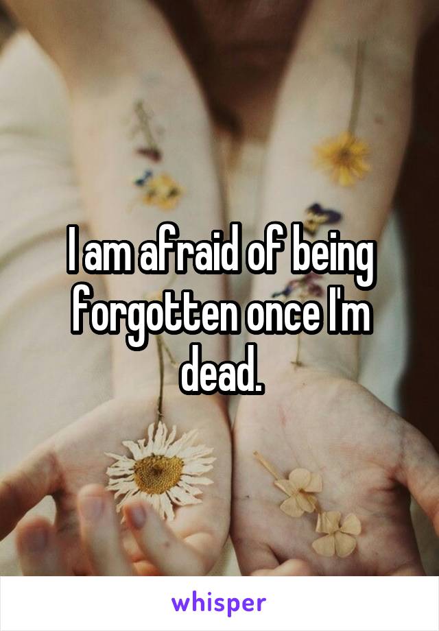 I am afraid of being forgotten once I'm dead.