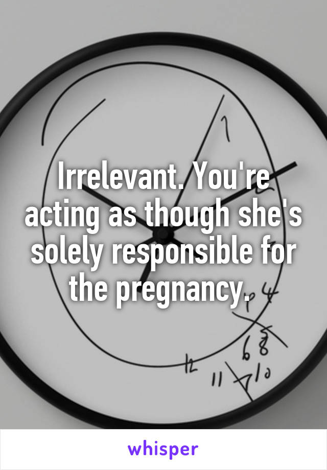 Irrelevant. You're acting as though she's solely responsible for the pregnancy. 