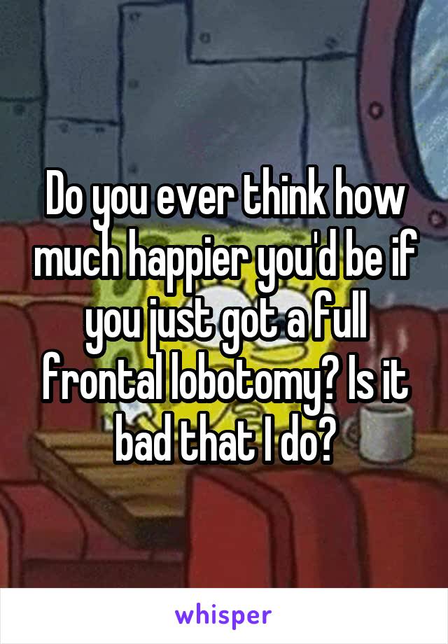 Do you ever think how much happier you'd be if you just got a full frontal lobotomy? Is it bad that I do?