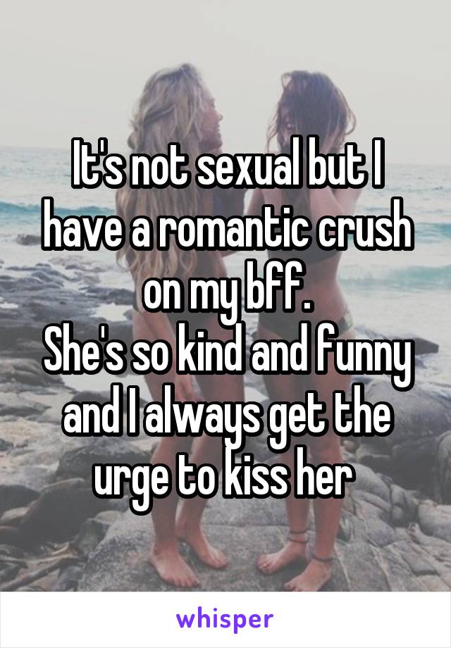It's not sexual but I have a romantic crush on my bff.
She's so kind and funny and I always get the urge to kiss her 