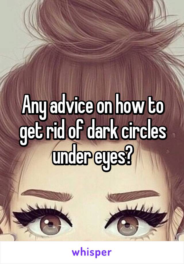 Any advice on how to get rid of dark circles under eyes?