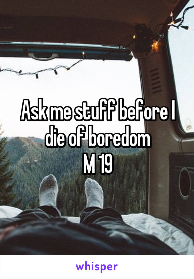 Ask me stuff before I die of boredom
M 19