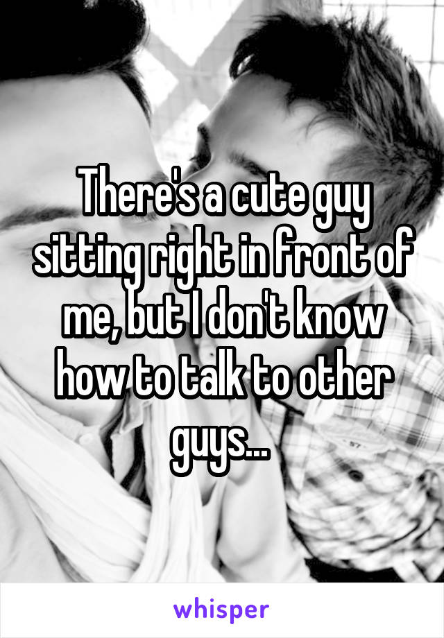 There's a cute guy sitting right in front of me, but I don't know how to talk to other guys... 