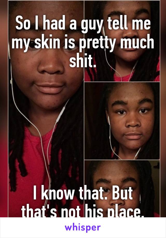So I had a guy tell me my skin is pretty much shit.






I know that. But that's not his place.