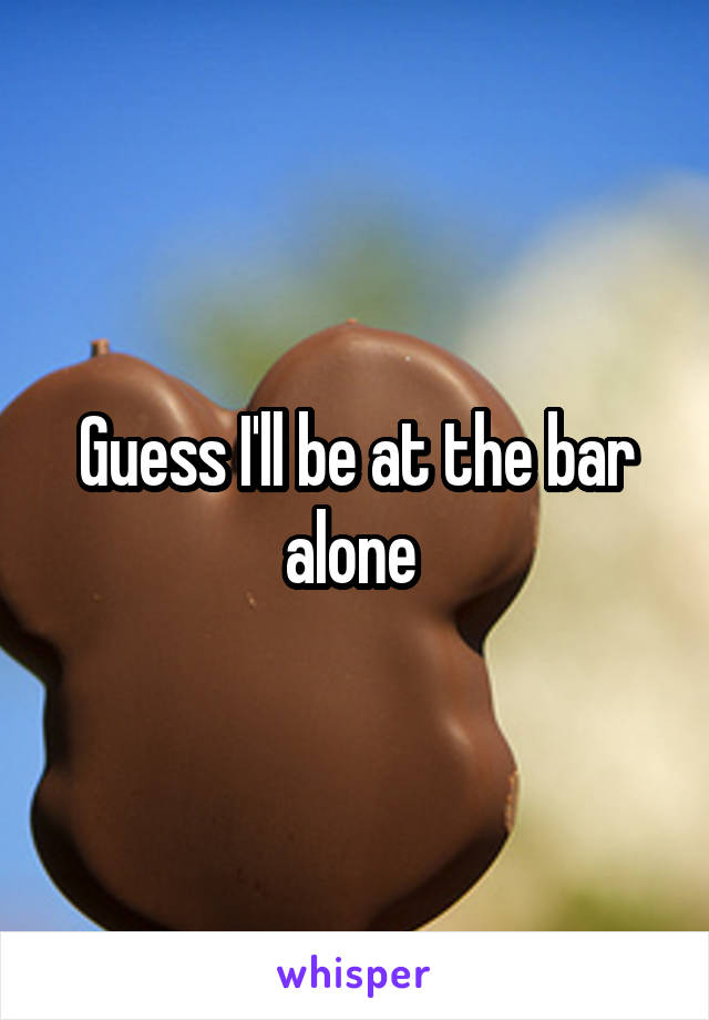 Guess I'll be at the bar alone 