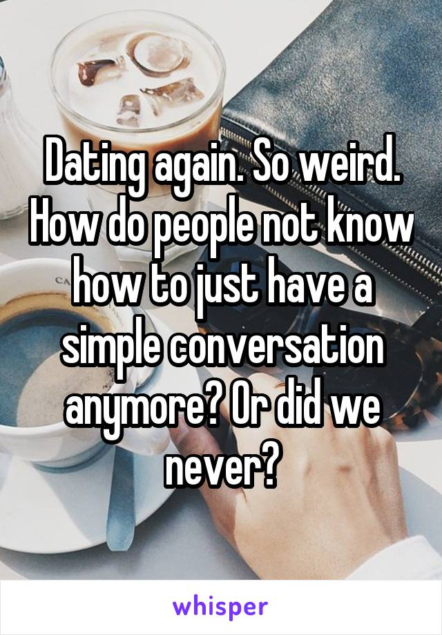 Dating again. So weird. How do people not know how to just have a simple conversation anymore? Or did we never?