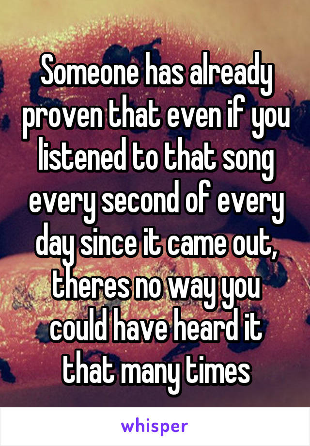 Someone has already proven that even if you listened to that song every second of every day since it came out, theres no way you could have heard it that many times