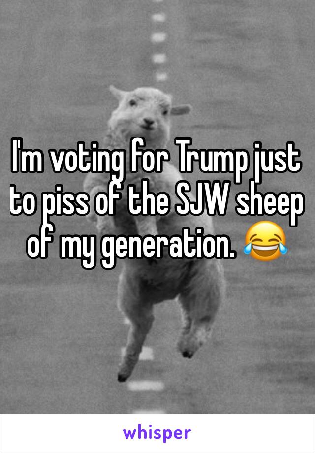 I'm voting for Trump just to piss of the SJW sheep of my generation. 😂