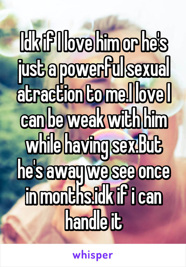 Idk if I love him or he's just a powerful sexual atraction to me.I love I can be weak with him while having sex.But he's away we see once in months.idk if i can handle it