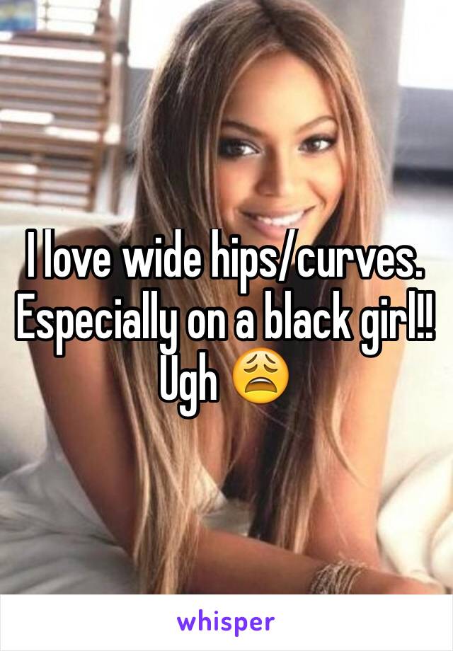 I love wide hips/curves. Especially on a black girl!! Ugh 😩