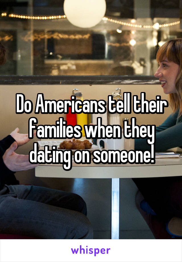 Do Americans tell their families when they dating on someone!