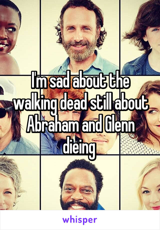 I'm sad about the walking dead still about Abraham and Glenn dieing 