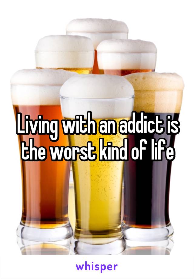 Living with an addict is the worst kind of life