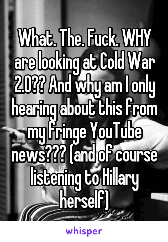 What. The. Fuck. WHY are looking at Cold War 2.0?? And why am I only hearing about this from my fringe YouTube news??? (and of course listening to Hillary herself)