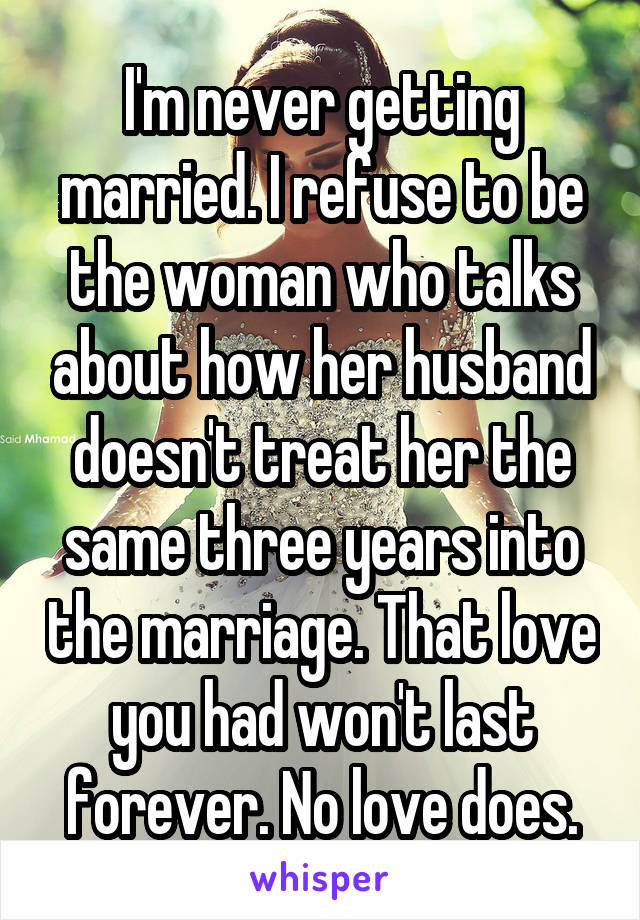 I'm never getting married. I refuse to be the woman who talks about how her husband doesn't treat her the same three years into the marriage. That love you had won't last forever. No love does.