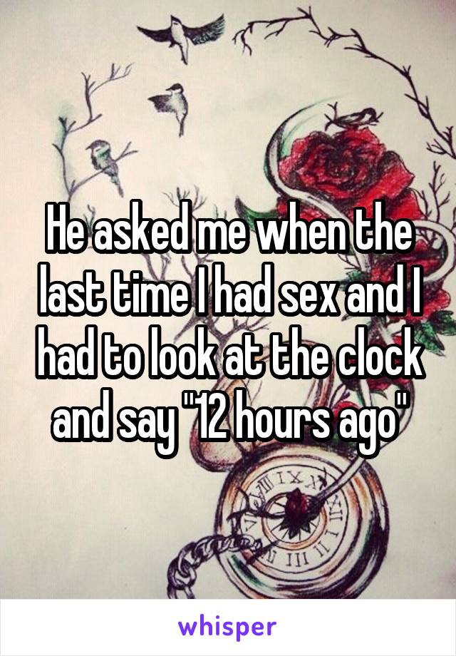 He asked me when the last time I had sex and I had to look at the clock and say "12 hours ago"