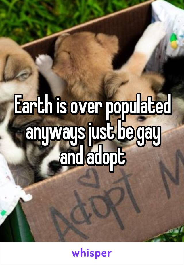 Earth is over populated anyways just be gay and adopt