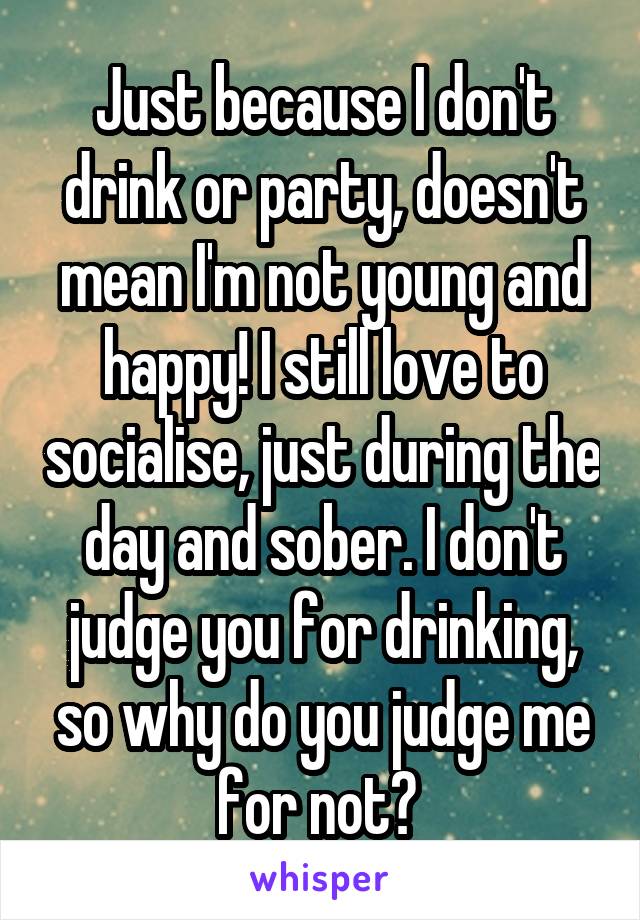 Just because I don't drink or party, doesn't mean I'm not young and happy! I still love to socialise, just during the day and sober. I don't judge you for drinking, so why do you judge me for not? 