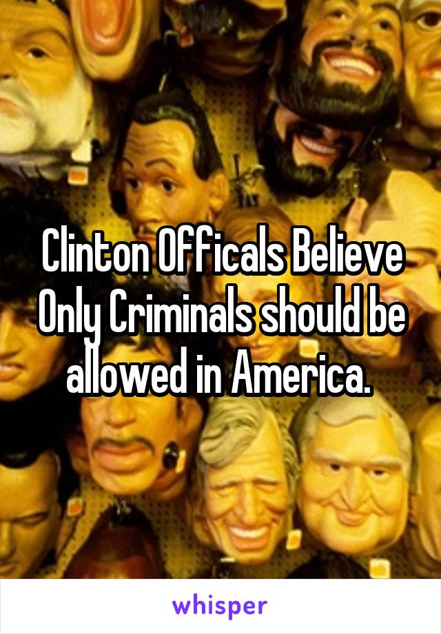 Clinton Officals Believe Only Criminals should be allowed in America. 