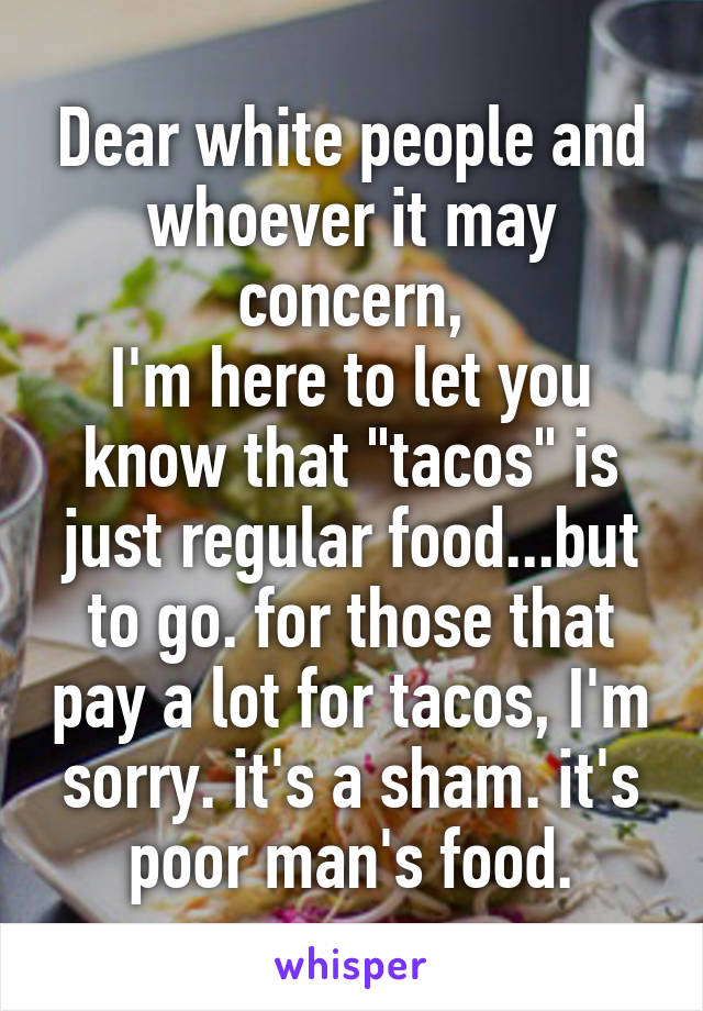 Dear white people and whoever it may concern,
I'm here to let you know that "tacos" is just regular food...but to go. for those that pay a lot for tacos, I'm sorry. it's a sham. it's poor man's food.
