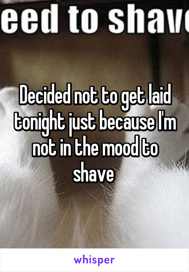 Decided not to get laid tonight just because I'm not in the mood to shave 