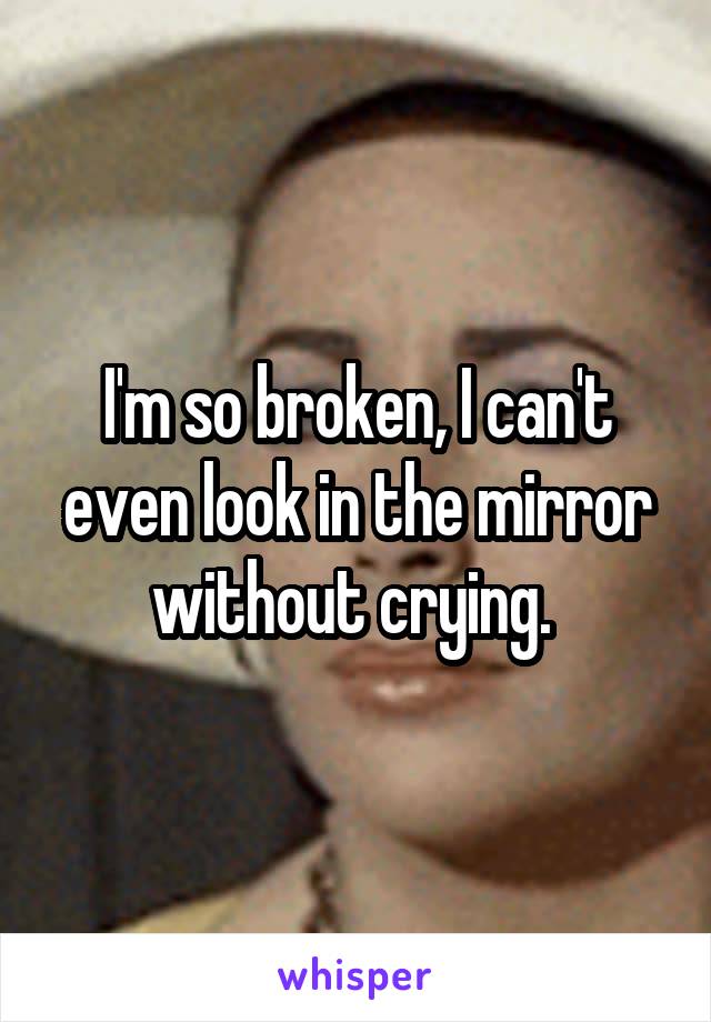I'm so broken, I can't even look in the mirror without crying. 