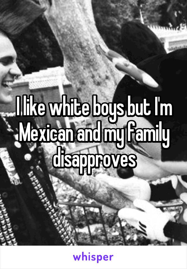 I like white boys but I'm Mexican and my family disapproves