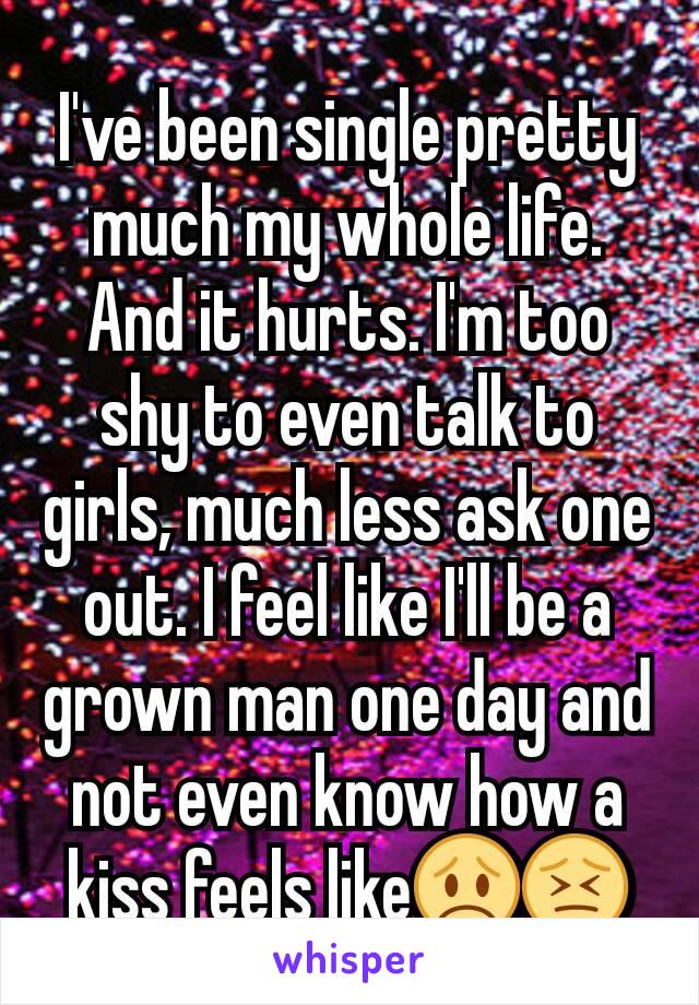 I've been single pretty much my whole life. And it hurts. I'm too shy to even talk to girls, much less ask one out. I feel like I'll be a grown man one day and not even know how a kiss feels like😞😣