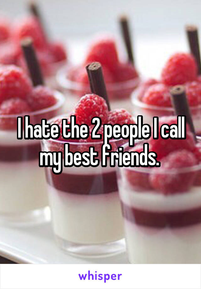 I hate the 2 people I call my best friends. 