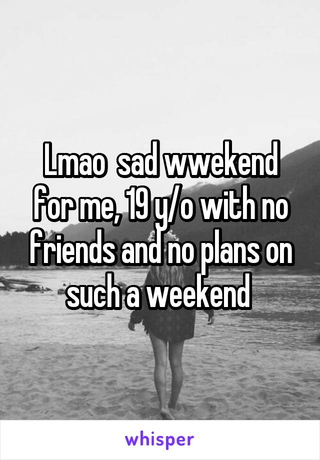 Lmao  sad wwekend for me, 19 y/o with no friends and no plans on such a weekend 