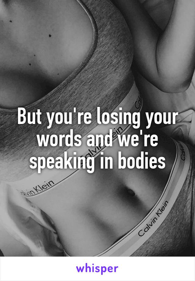 But you're losing your words and we're speaking in bodies