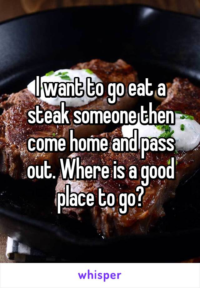 I want to go eat a steak someone then come home and pass out. Where is a good place to go?