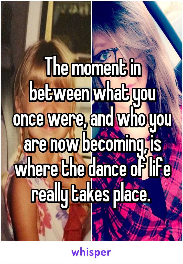 The moment in between what you once were, and who you are now becoming, is where the dance of life really takes place. 