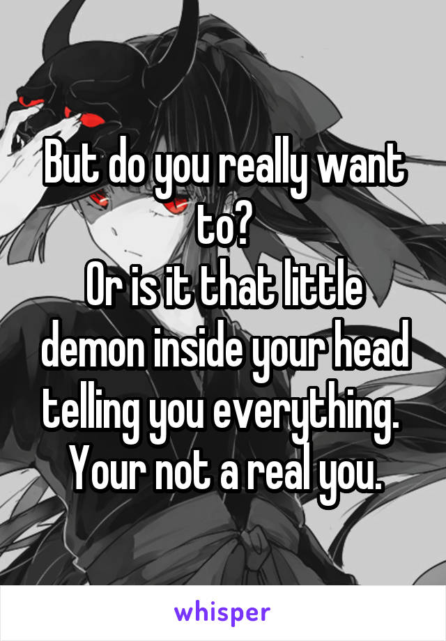 But do you really want to?
Or is it that little demon inside your head telling you everything. 
Your not a real you.