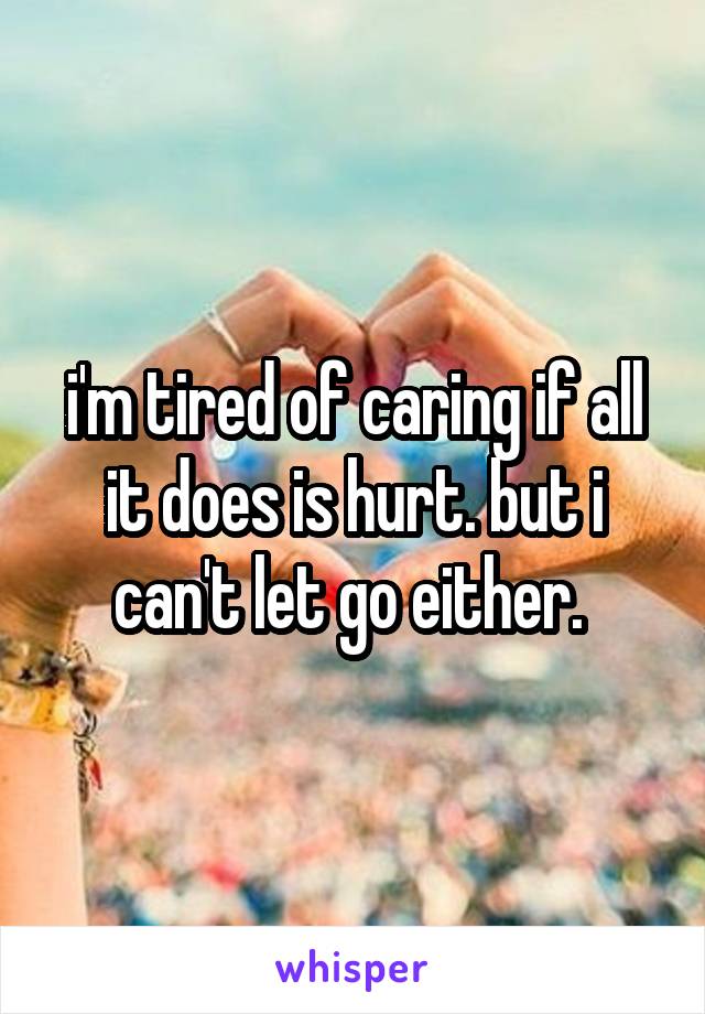 i'm tired of caring if all it does is hurt. but i can't let go either. 
