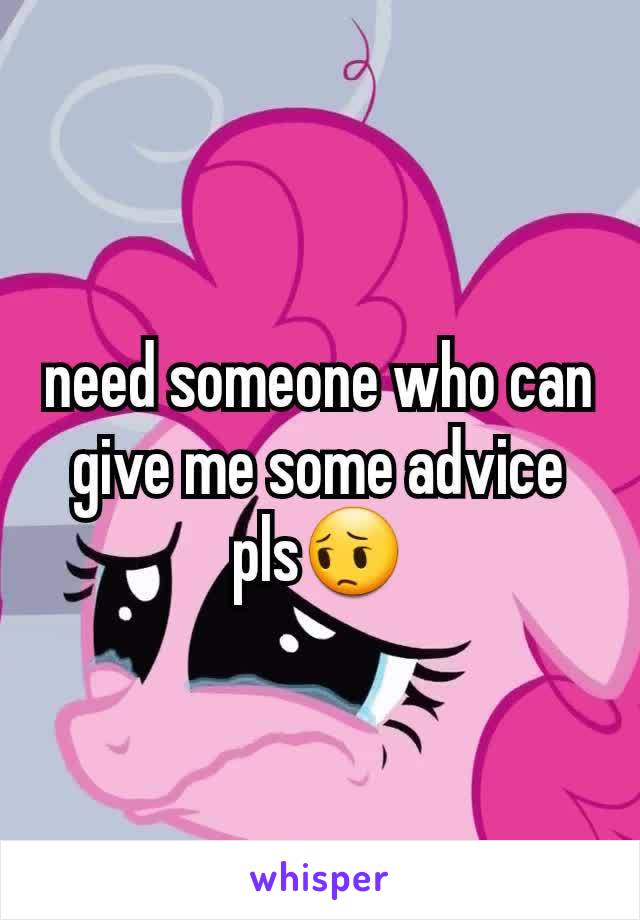 need someone who can give me some advice pls😔