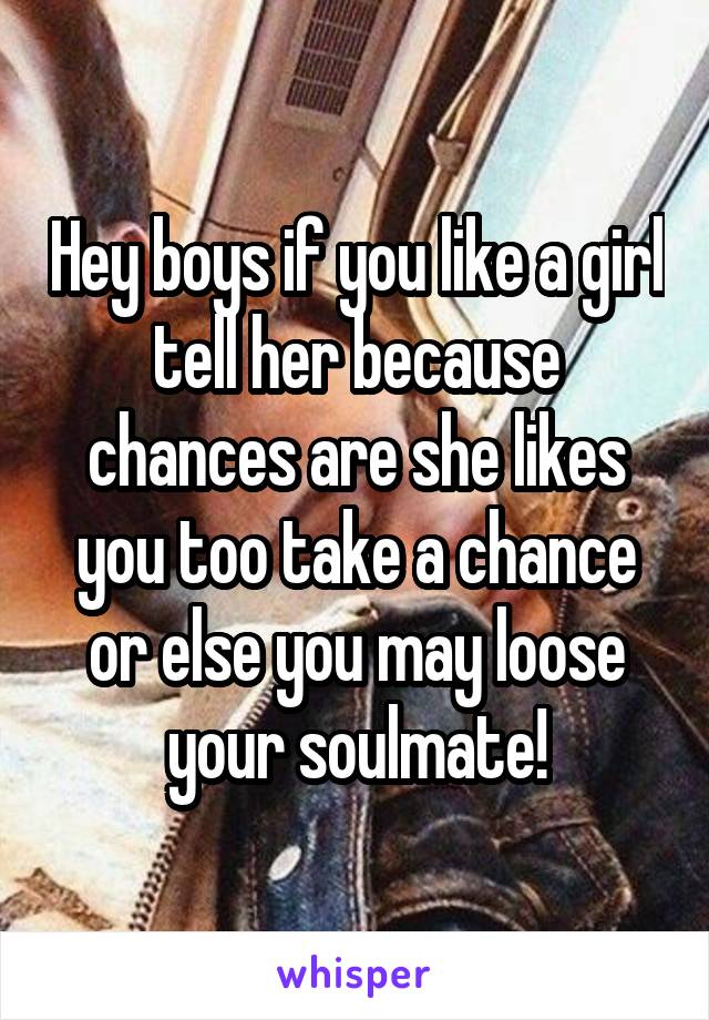 Hey boys if you like a girl tell her because chances are she likes you too take a chance or else you may loose your soulmate!