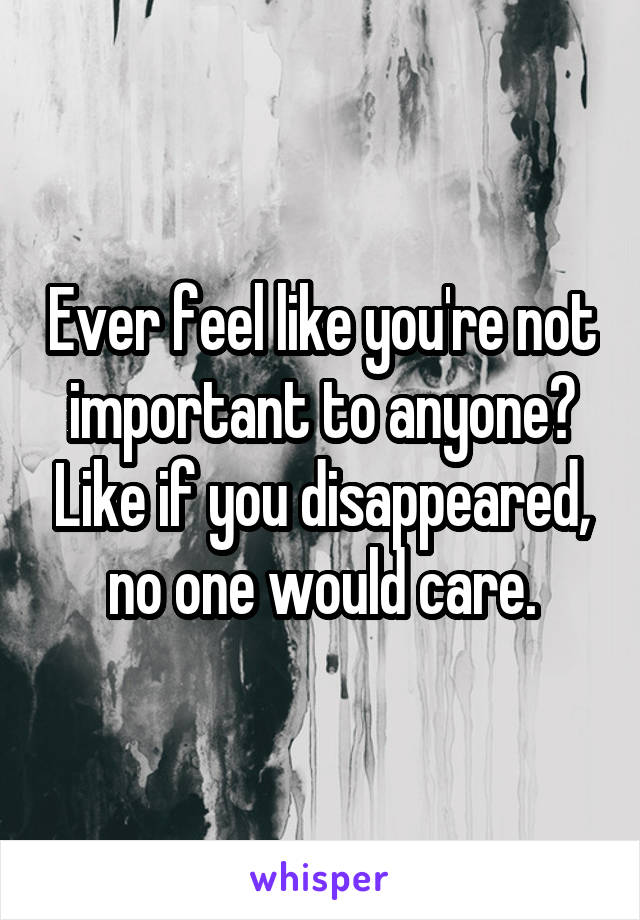 Ever feel like you're not important to anyone? Like if you disappeared, no one would care.