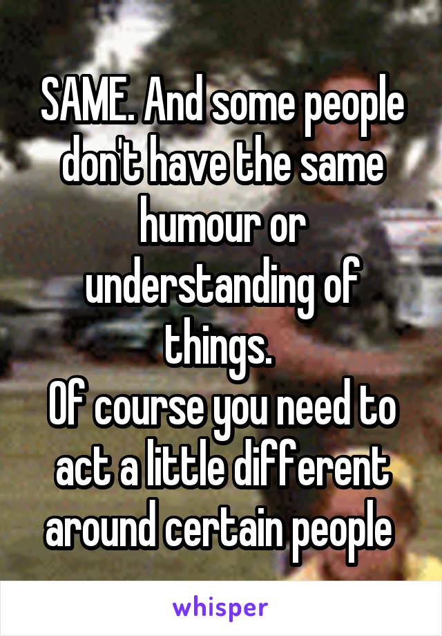 SAME. And some people don't have the same humour or understanding of things. 
Of course you need to act a little different around certain people 