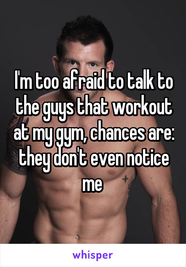 I'm too afraid to talk to the guys that workout at my gym, chances are: they don't even notice me 